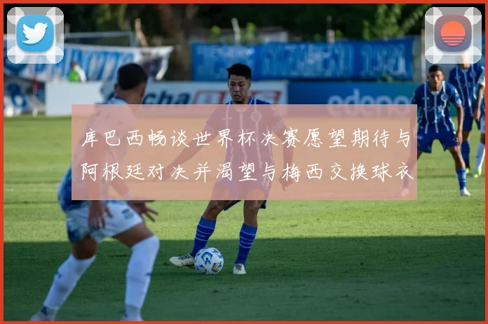 库巴西畅谈世界杯决赛愿望期待与阿根廷对决并渴望与梅西交换球衣