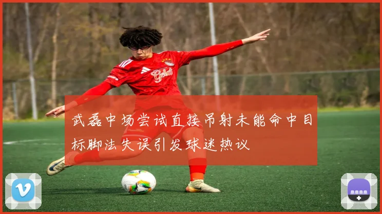 武磊中场尝试直接吊射未能命中目标脚法失误引发球迷热议