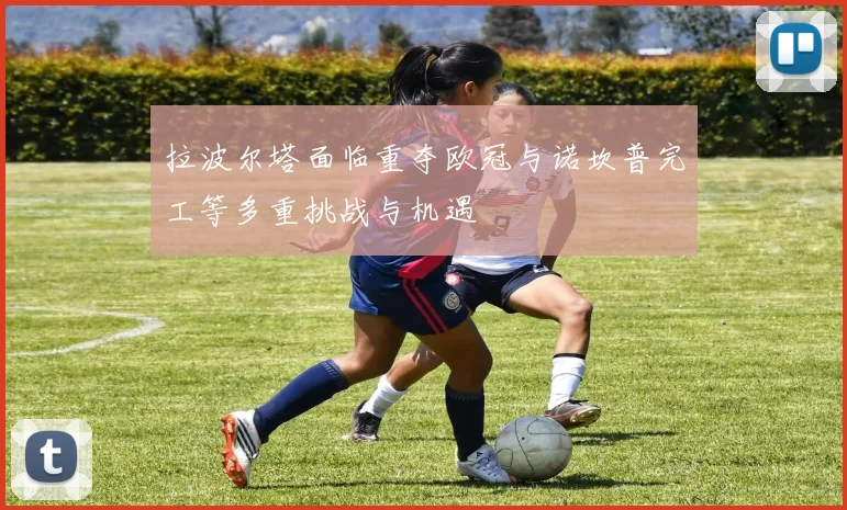 拉波尔塔面临重夺欧冠与诺坎普完工等多重挑战与机遇