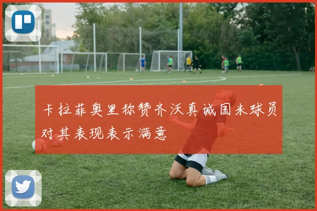 卡拉菲奥里称赞齐沃真诚国米球员对其表现表示满意