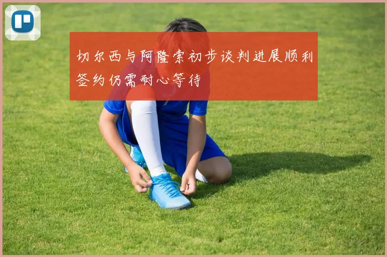 切尔西与阿隆索初步谈判进展顺利签约仍需耐心等待
