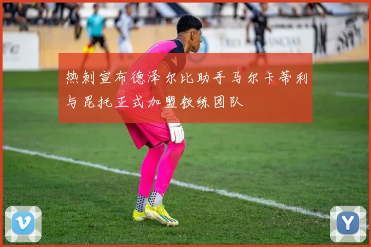 热刺宣布德泽尔比助手马尔卡蒂利与昆托正式加盟教练团队