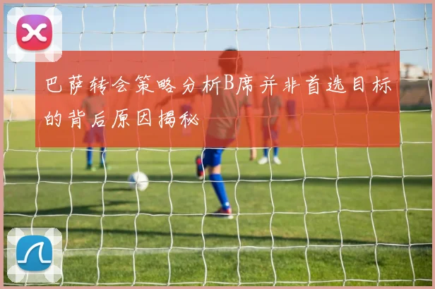 巴萨转会策略分析B席并非首选目标的背后原因揭秘