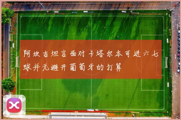 阿坎吉坦言面对卡塔尔本可进六七球并无避开葡萄牙的打算