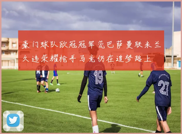 豪门球队欧冠冠军荒巴萨曼联米兰久违荣耀枪手马竞仍在追梦路上