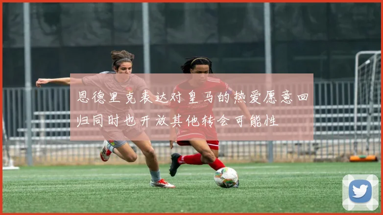 恩德里克表达对皇马的热爱愿意回归同时也开放其他转会可能性