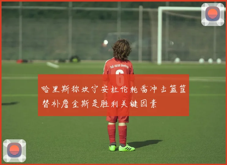 哈里斯称坎宁安杜伦轮番冲击篮筐替补詹金斯是胜利关键因素