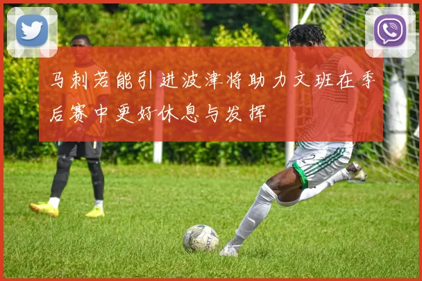 马刺若能引进波津将助力文班在季后赛中更好休息与发挥