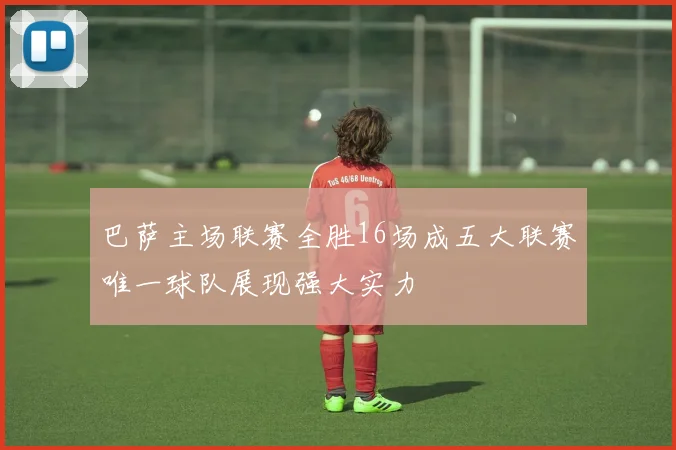 巴萨主场联赛全胜16场成五大联赛唯一球队展现强大实力