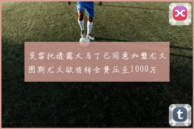 莫雷托透露大马丁已同意加盟尤文图斯尤文欲将转会费压至1000万