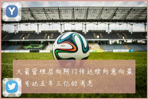 火箭管理层向阿门传达续约意向最高可达五年三亿的消息