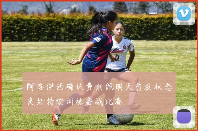 阿洛伊西确认费利佩明天首发状态良好持续训练备战比赛