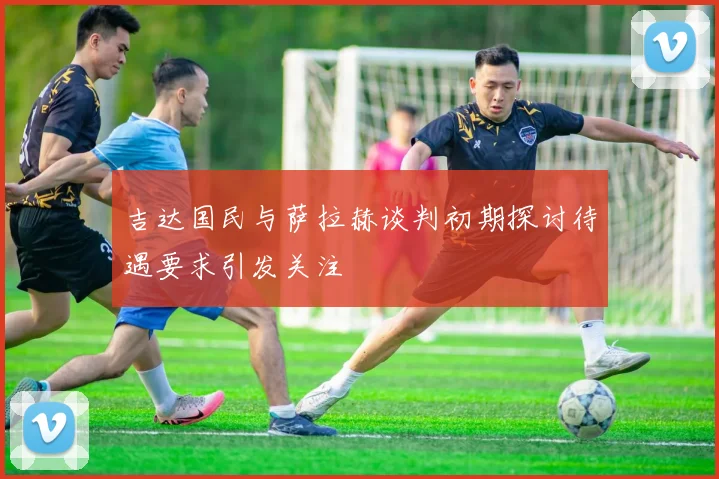 吉达国民与萨拉赫谈判初期探讨待遇要求引发关注