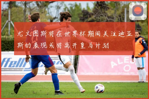尤文图斯将在世界杯期间关注迪亚斯的表现或将离开皇马计划