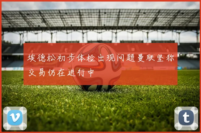 埃德松初步体检出现问题曼联坚称交易仍在进行中