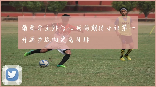 葡萄牙主帅信心满满期待小组第一并逐步迈向更高目标