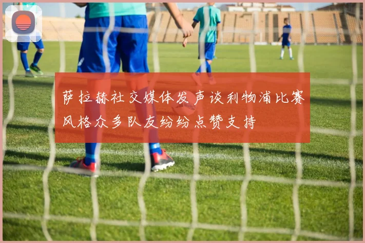 萨拉赫社交媒体发声谈利物浦比赛风格众多队友纷纷点赞支持