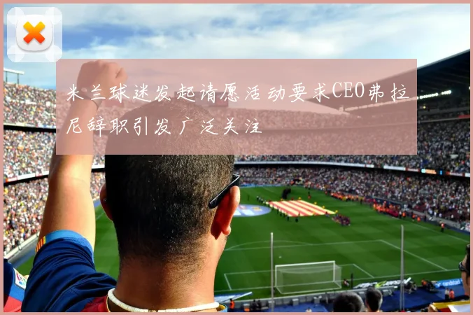 米兰球迷发起请愿活动要求CEO弗拉尼辞职引发广泛关注