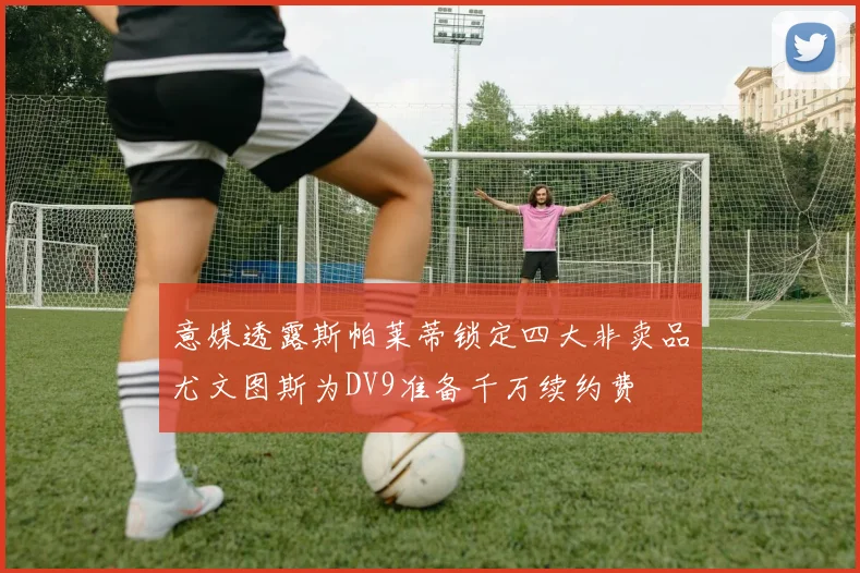意媒透露斯帕莱蒂锁定四大非卖品尤文图斯为DV9准备千万续约费
